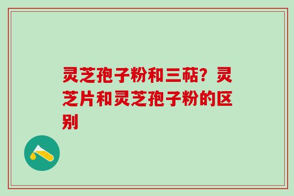 灵芝孢子粉和三萜？灵芝片和灵芝孢子粉的区别