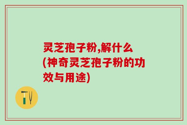 灵芝孢子粉,解什么 (神奇灵芝孢子粉的功效与用途)