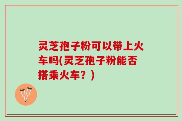 灵芝孢子粉可以带上火车吗(灵芝孢子粉能否搭乘火车？)