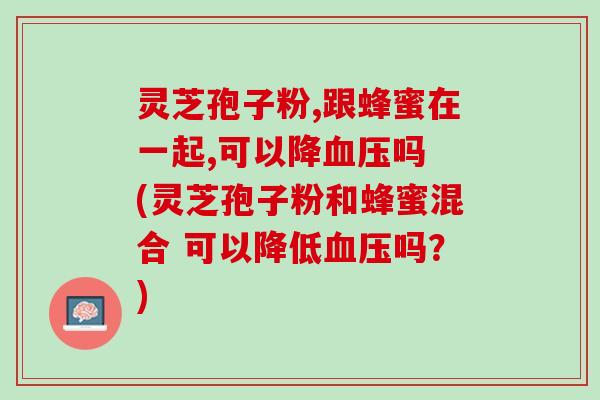 灵芝孢子粉,跟蜂蜜在一起,可以降血压吗 (灵芝孢子粉和蜂蜜混合 可以降低血压吗？)