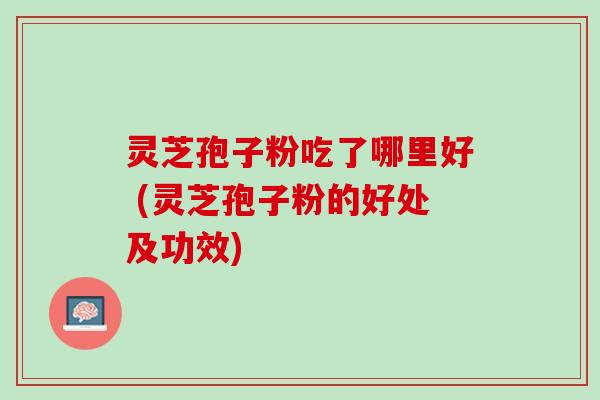 灵芝孢子粉吃了哪里好 (灵芝孢子粉的好处及功效)