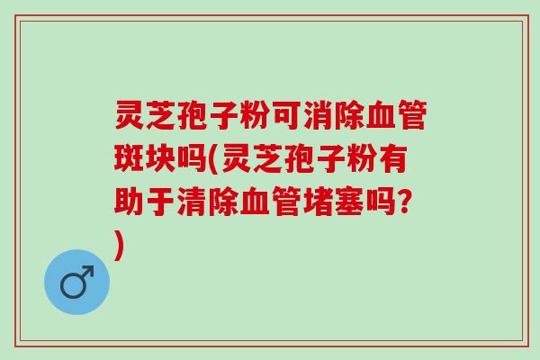 灵芝孢子粉可消除血管斑块吗(灵芝孢子粉有助于清除血管堵塞吗？)