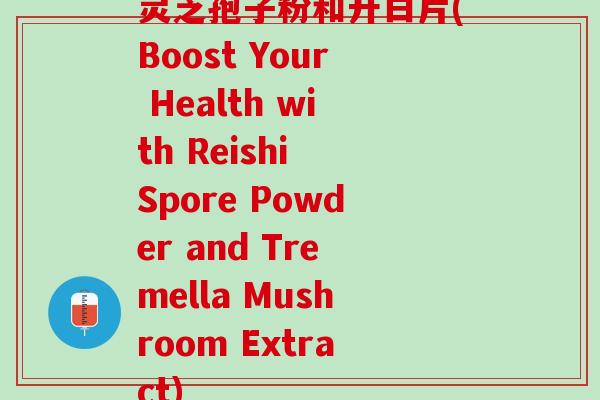 灵芝孢子粉和升白片(Boost Your Health with Reishi Spore Powder and Tremella Mushroom Extract)