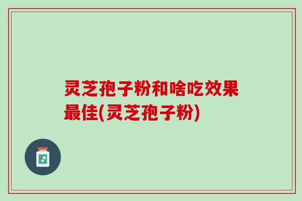 灵芝孢子粉和啥吃效果最佳(灵芝孢子粉)