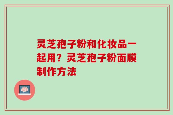 灵芝孢子粉和化妆品一起用？灵芝孢子粉面膜制作方法