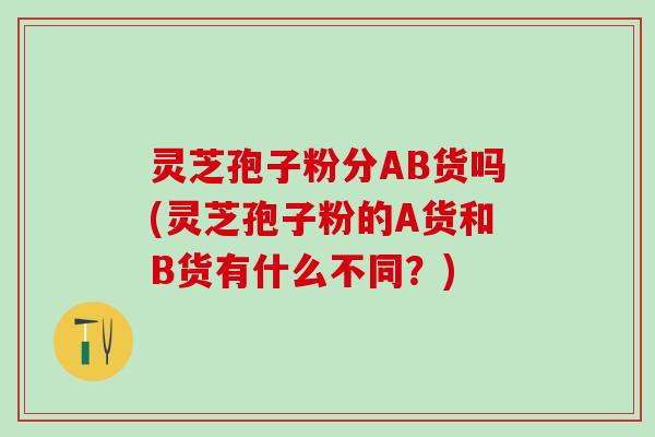 灵芝孢子粉分AB货吗(灵芝孢子粉的A货和B货有什么不同?) 灵芝孢子粉分AB货吗(灵芝孢子粉的A货和B货有什么不同?)