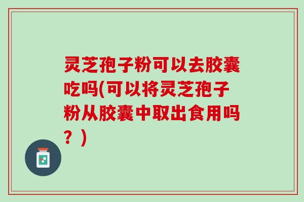 灵芝孢子粉可以去胶囊吃吗(可以将灵芝孢子粉从胶囊中取出食用吗？)