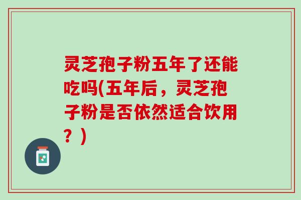 灵芝孢子粉五年了还能吃吗(五年后，灵芝孢子粉是否依然适合饮用？)