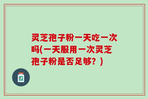 灵芝孢子粉一天吃一次吗(一天服用一次灵芝孢子粉是否足够？)