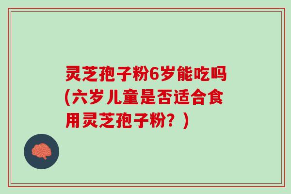 灵芝孢子粉6岁能吃吗(六岁儿童是否适合食用灵芝孢子粉?) 灵芝孢子粉6岁能吃吗(六岁儿童是否适合食用灵芝孢子粉?)