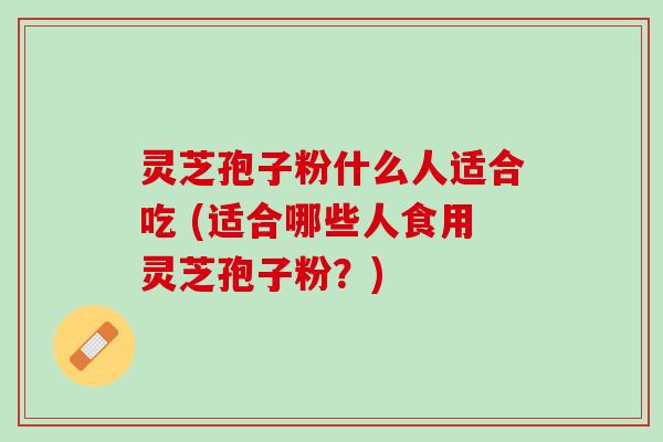 灵芝孢子粉什么人适合吃 (适合哪些人食用灵芝孢子粉？)