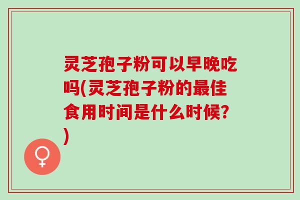 灵芝孢子粉可以早晚吃吗(灵芝孢子粉的佳食用时间是什么时候？)