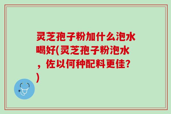 灵芝孢子粉加什么泡水喝好(灵芝孢子粉泡水,佐以何种配料更佳?) 灵芝孢子粉加什么泡水喝好(灵芝孢子粉泡水,佐以何种配料更佳?)