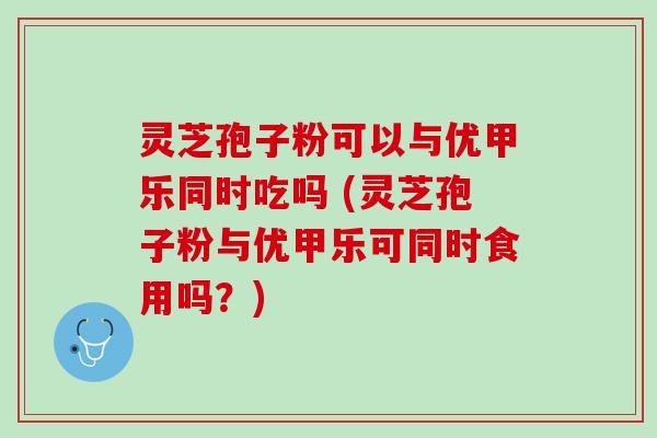 灵芝孢子粉可以与优甲乐同时吃吗 (灵芝孢子粉与优甲乐可同时食用吗？)