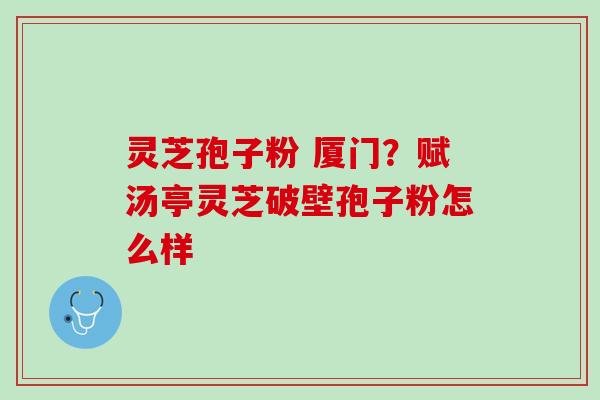 灵芝孢子粉 厦门？赋汤亭灵芝破壁孢子粉怎么样