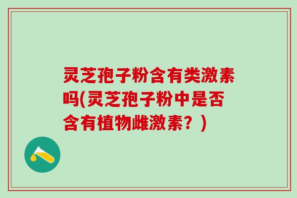 灵芝孢子粉含有类激素吗(灵芝孢子粉中是否含有植物雌激素？)