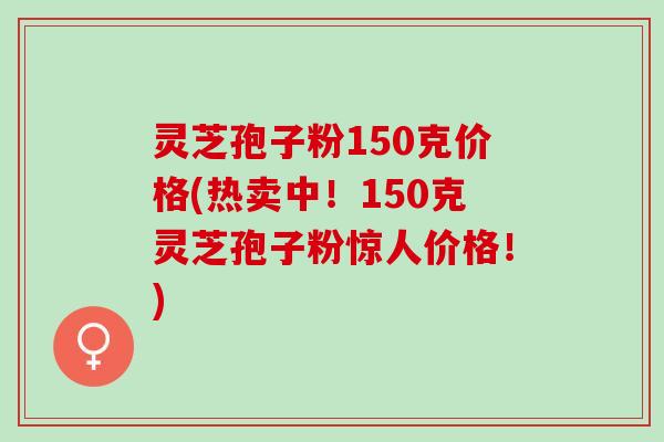 灵芝孢子粉150克价格(热卖中!150克灵芝孢子粉惊人价格!) 灵芝孢子粉150克价格(热卖中!150克灵芝孢子粉惊人价格!)