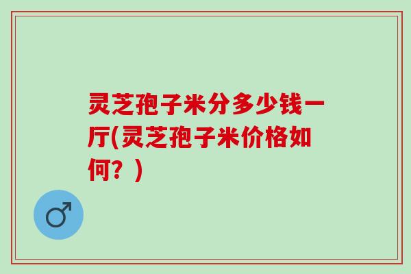 灵芝孢子米分多少钱一厅(灵芝孢子米价格如何？)