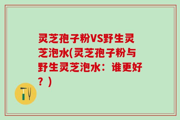 灵芝孢子粉VS野生灵芝泡水(灵芝孢子粉与野生灵芝泡水:谁更好?) 灵芝孢子粉VS野生灵芝泡水(灵芝孢子粉与野生灵芝泡水:谁更好?)