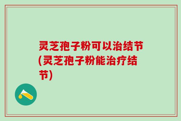 灵芝孢子粉可以治结节(灵芝孢子粉能治疗结节)