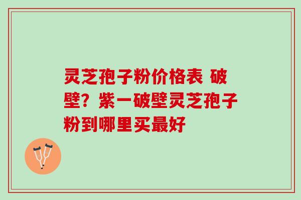 灵芝孢子粉价格表 破壁？紫一破壁灵芝孢子粉到哪里买好