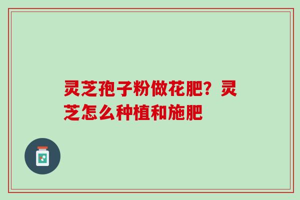 灵芝孢子粉做花肥?灵芝怎么种植和施肥 灵芝孢子粉做花肥?灵芝怎么种植和施肥