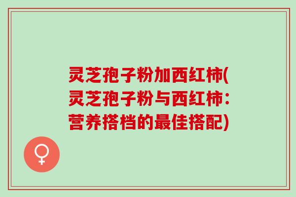 灵芝孢子粉加西红柿(灵芝孢子粉与西红柿：营养搭档的最佳搭配)