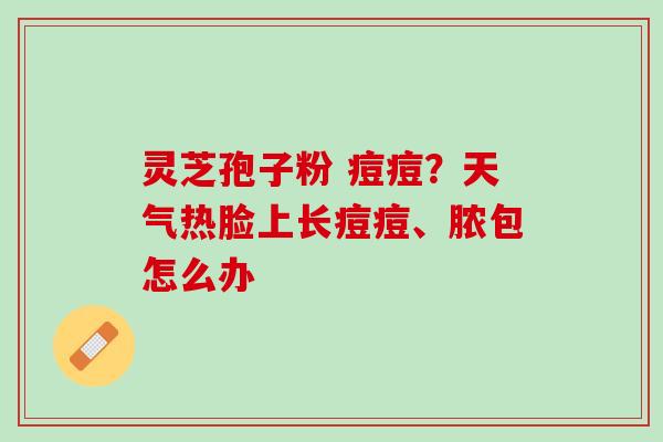 灵芝孢子粉 痘痘？天气热脸上长痘痘、脓包怎么办