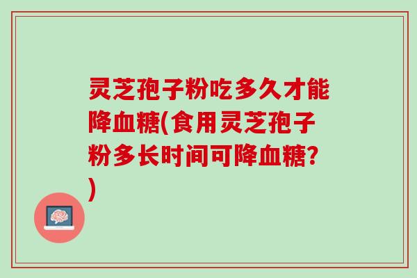灵芝孢子粉吃多久才能降血糖(食用灵芝孢子粉多长时间可降血糖？)