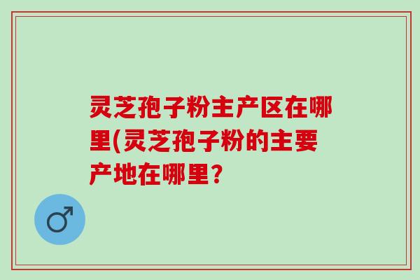 灵芝孢子粉主产区在哪里(灵芝孢子粉的主要产地在哪里？