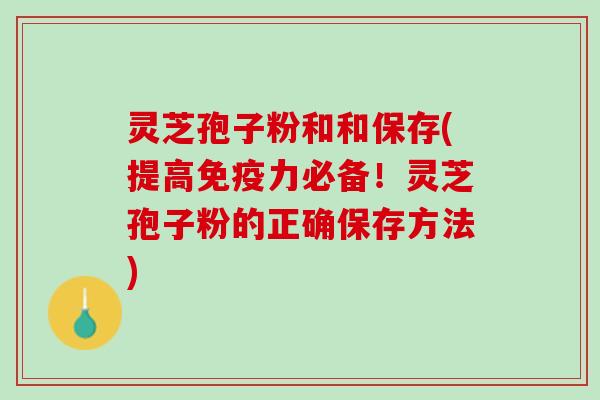 灵芝孢子粉和和保存(提高免疫力必备！灵芝孢子粉的正确保存方法)