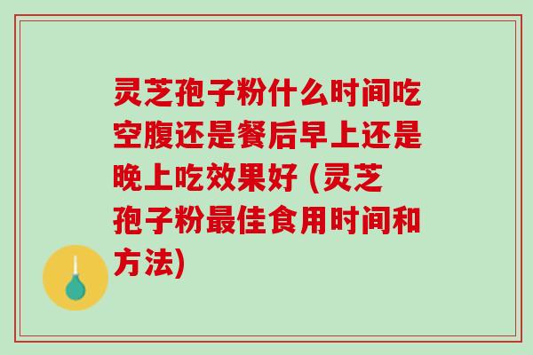 灵芝孢子粉什么时间吃空腹还是餐后早上还是晚上吃效果好 (灵芝孢子粉最佳食用时间和方法)