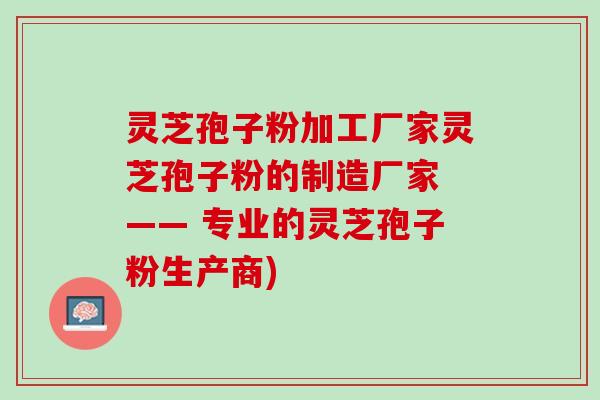 灵芝孢子粉加工厂家灵芝孢子粉的制造厂家 —— 专业的灵芝孢子粉生产商) 灵芝孢子粉加工厂家灵芝孢子粉的制造厂家 —— 专业的灵芝孢子粉生产商)