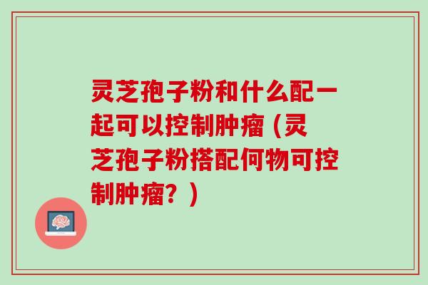 灵芝孢子粉和什么配一起可以控制 (灵芝孢子粉搭配何物可控制?) 灵芝孢子粉和什么配一起可以控制 (灵芝孢子粉搭配何物可控制?)