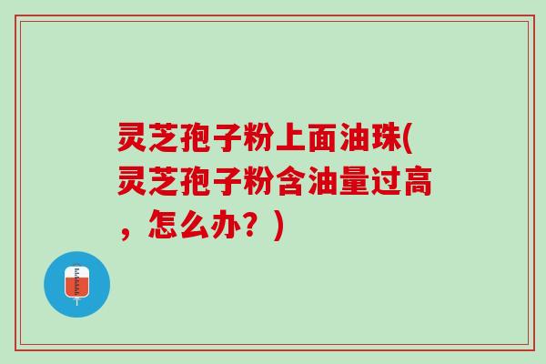 灵芝孢子粉上面油珠(灵芝孢子粉含油量过高，怎么办？)