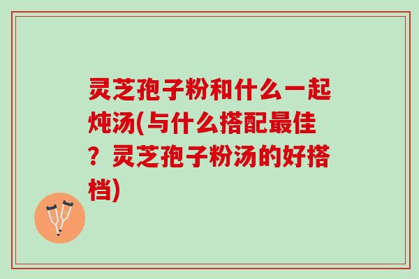 灵芝孢子粉和什么一起炖汤(与什么搭配佳?灵芝孢子粉汤的好搭档) 灵芝孢子粉和什么一起炖汤(与什么搭配佳?灵芝孢子粉汤的好搭档)