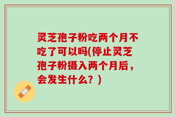 灵芝孢子粉吃两个月不吃了可以吗(停止灵芝孢子粉摄入两个月后，会发生什么？)