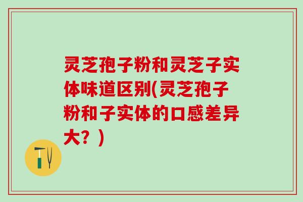 灵芝孢子粉和灵芝子实体味道区别(灵芝孢子粉和子实体的口感差异大？)