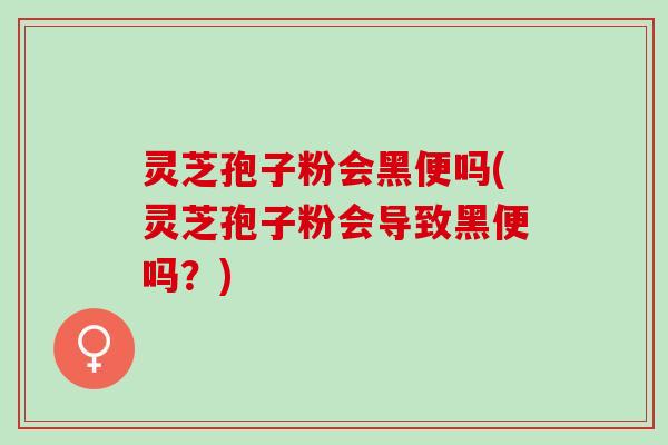 灵芝孢子粉会黑便吗(灵芝孢子粉会导致黑便吗？)