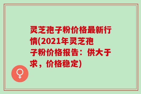灵芝孢子粉价格最新行情(2021年灵芝孢子粉价格报告：供大于求，价格稳定)