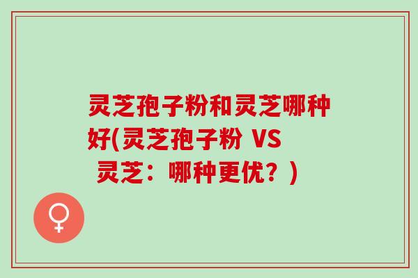 灵芝孢子粉和灵芝哪种好(灵芝孢子粉 VS 灵芝：哪种更优？)