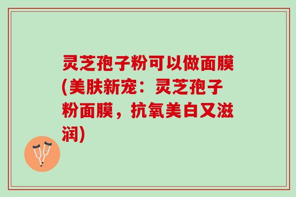 灵芝孢子粉可以做面膜(美肤新宠：灵芝孢子粉面膜，抗氧美白又滋润)