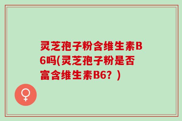 灵芝孢子粉含维生素B6吗(灵芝孢子粉是否富含维生素B6？)