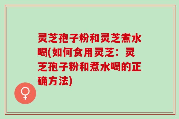 灵芝孢子粉和灵芝煮水喝(如何食用灵芝：灵芝孢子粉和煮水喝的正确方法)