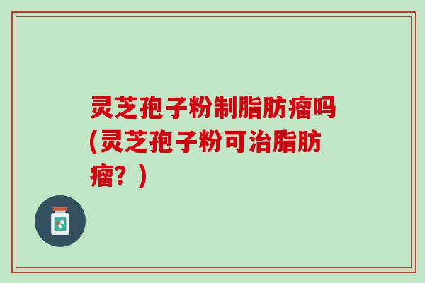 灵芝孢子粉制脂肪瘤吗(灵芝孢子粉可脂肪瘤？)