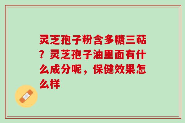灵芝孢子粉含多糖三萜？灵芝孢子油里面有什么成分呢，保健效果怎么样