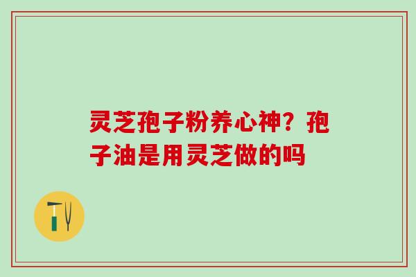 灵芝孢子粉养心神?孢子油是用灵芝做的吗 灵芝孢子粉养心神?孢子油是用灵芝做的吗