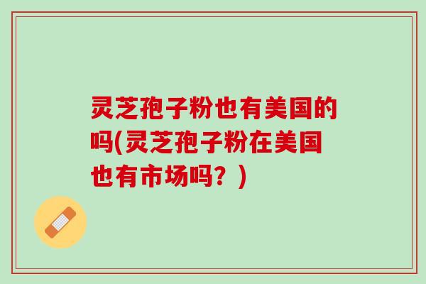 灵芝孢子粉也有美国的吗(灵芝孢子粉在美国也有市场吗？)