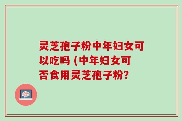 灵芝孢子粉中年妇女可以吃吗 (中年妇女可否食用灵芝孢子粉？