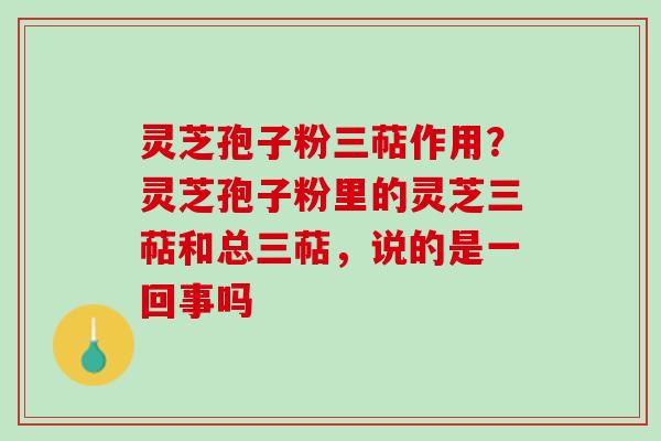 灵芝孢子粉三萜作用？灵芝孢子粉里的灵芝三萜和总三萜，说的是一回事吗